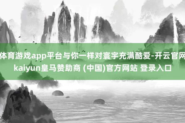 体育游戏app平台与你一样对寰宇充满酷爱-开云官网kaiyun皇马赞助商 (中国)官方网站 登录入口