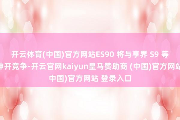 开云体育(中国)官方网站ES90 将与享界 S9 等竞争敌手伸开竞争-开云官网kaiyun皇马赞助商 (中国)官方网站 登录入口