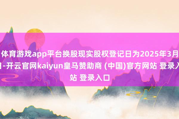 体育游戏app平台换股现实股权登记日为2025年3月3日-开云官网kaiyun皇马赞助商 (中国)官方网站 登录入口