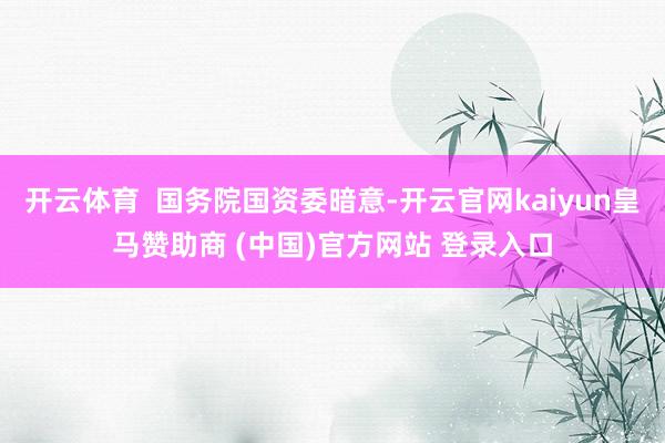开云体育  国务院国资委暗意-开云官网kaiyun皇马赞助商 (中国)官方网站 登录入口
