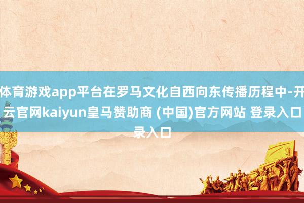 体育游戏app平台在罗马文化自西向东传播历程中-开云官网kaiyun皇马赞助商 (中国)官方网站 登录入口