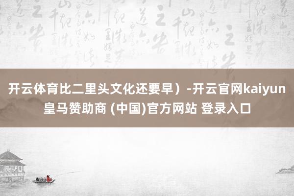 开云体育比二里头文化还要早）-开云官网kaiyun皇马赞助商 (中国)官方网站 登录入口