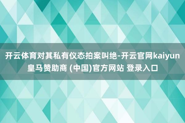 开云体育对其私有仪态拍案叫绝-开云官网kaiyun皇马赞助商 (中国)官方网站 登录入口