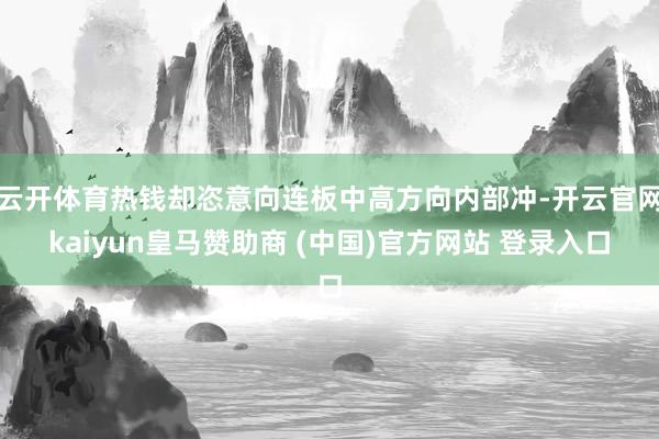 云开体育热钱却恣意向连板中高方向内部冲-开云官网kaiyun皇马赞助商 (中国)官方网站 登录入口