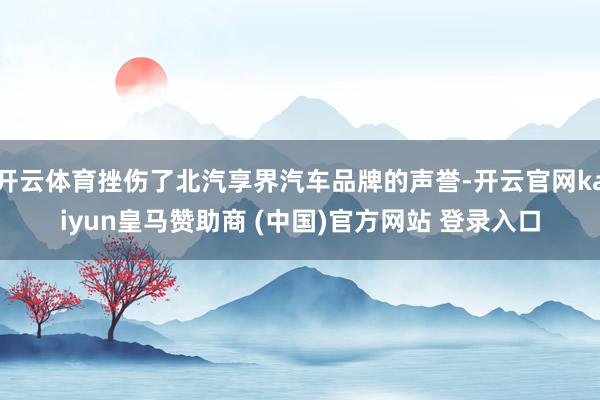 开云体育挫伤了北汽享界汽车品牌的声誉-开云官网kaiyun皇马赞助商 (中国)官方网站 登录入口