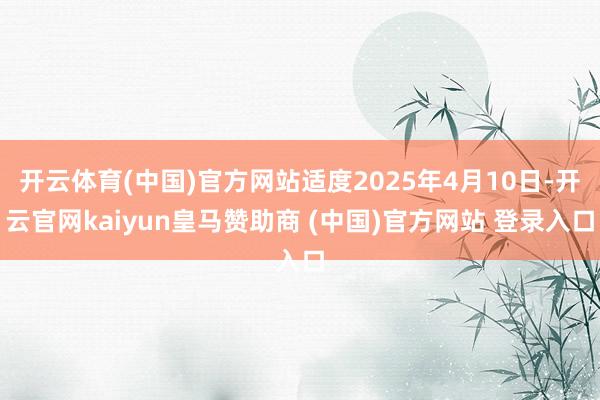 开云体育(中国)官方网站适度2025年4月10日-开云官网kaiyun皇马赞助商 (中国)官方网站 登录入口