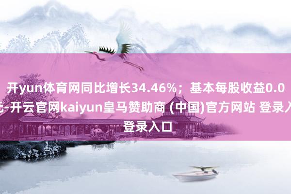开yun体育网同比增长34.46%；基本每股收益0.05元-开云官网kaiyun皇马赞助商 (中国)官方网站 登录入口