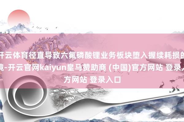 开云体育径直导致六氟磷酸锂业务板块堕入握续耗损的逆境-开云官网kaiyun皇马赞助商 (中国)官方网站 登录入口