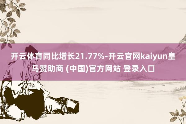 开云体育同比增长21.77%-开云官网kaiyun皇马赞助商 (中国)官方网站 登录入口