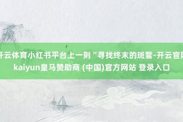 开云体育小红书平台上一则“寻找终末的斑鳖-开云官网kaiyun皇马赞助商 (中国)官方网站 登录入口