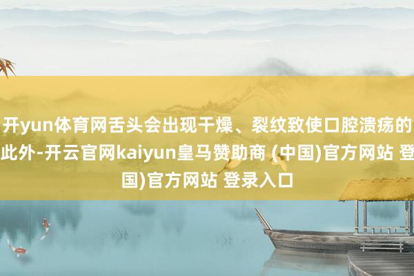 开yun体育网舌头会出现干燥、裂纹致使口腔溃疡的气候；此外-开云官网kaiyun皇马赞助商 (中国)官方网站 登录入口