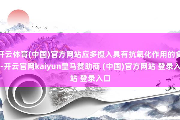 开云体育(中国)官方网站应多摄入具有抗氧化作用的食品-开云官网kaiyun皇马赞助商 (中国)官方网站 登录入口