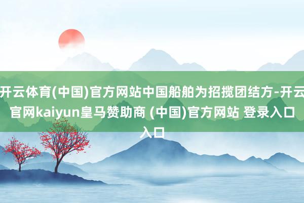 开云体育(中国)官方网站中国船舶为招揽团结方-开云官网kaiyun皇马赞助商 (中国)官方网站 登录入口