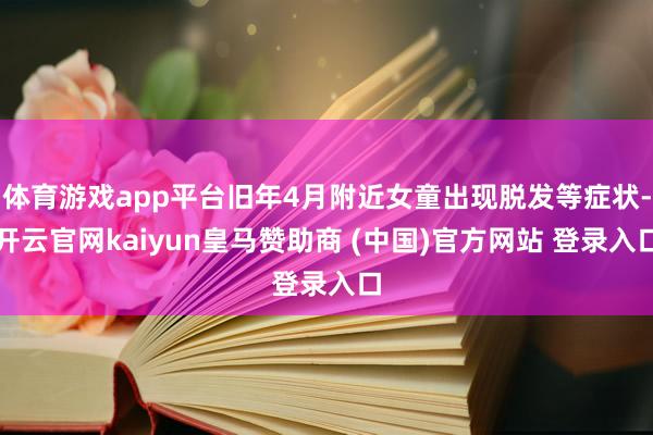 体育游戏app平台旧年4月附近女童出现脱发等症状-开云官网kaiyun皇马赞助商 (中国)官方网站 登录入口