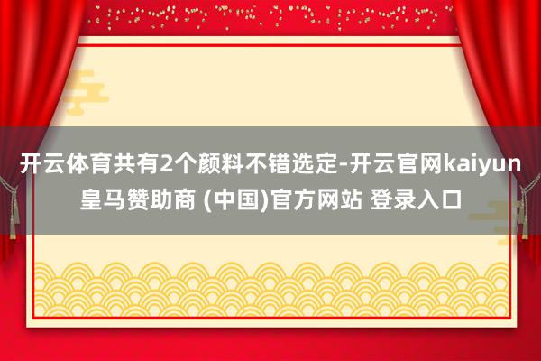 开云体育共有2个颜料不错选定-开云官网kaiyun皇马赞助商 (中国)官方网站 登录入口