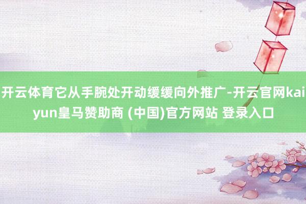 开云体育它从手腕处开动缓缓向外推广-开云官网kaiyun皇马赞助商 (中国)官方网站 登录入口