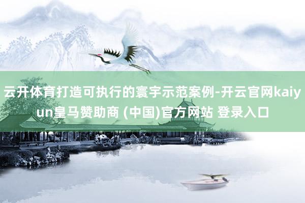 云开体育打造可执行的寰宇示范案例-开云官网kaiyun皇马赞助商 (中国)官方网站 登录入口
