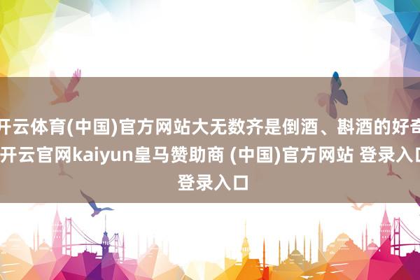 开云体育(中国)官方网站大无数齐是倒酒、斟酒的好奇-开云官网kaiyun皇马赞助商 (中国)官方网站 登录入口