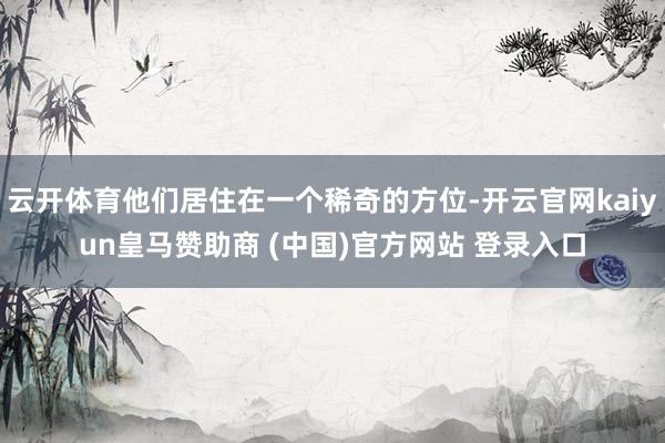 云开体育他们居住在一个稀奇的方位-开云官网kaiyun皇马赞助商 (中国)官方网站 登录入口