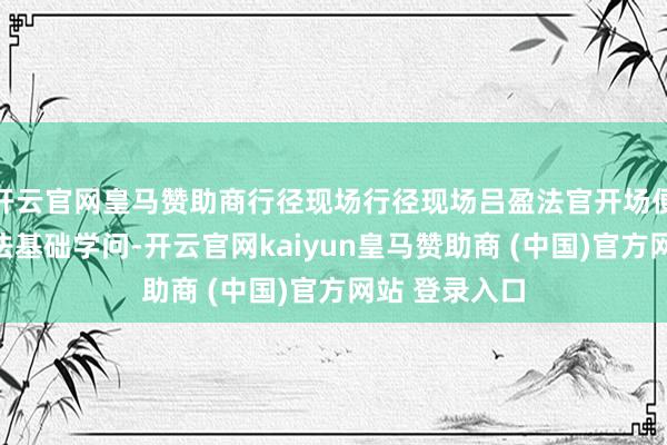 开云官网皇马赞助商行径现场行径现场吕盈法官开场便长远教化宪法基础学问-开云官网kaiyun皇马赞助商 (中国)官方网站 登录入口