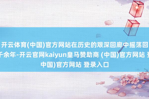 开云体育(中国)官方网站在历史的艰深回廊中摇荡回响了两千余年-开云官网kaiyun皇马赞助商 (中国)官方网站 登录入口