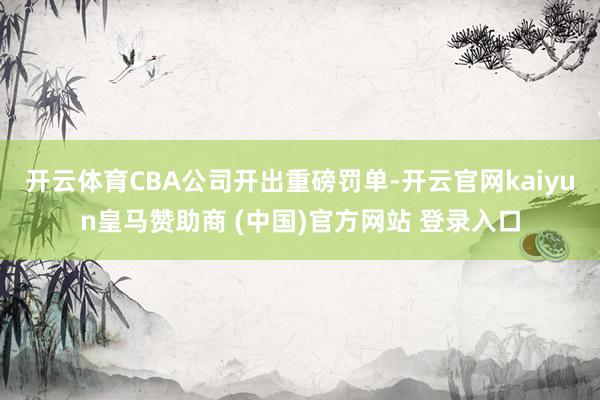 开云体育CBA公司开出重磅罚单-开云官网kaiyun皇马赞助商 (中国)官方网站 登录入口