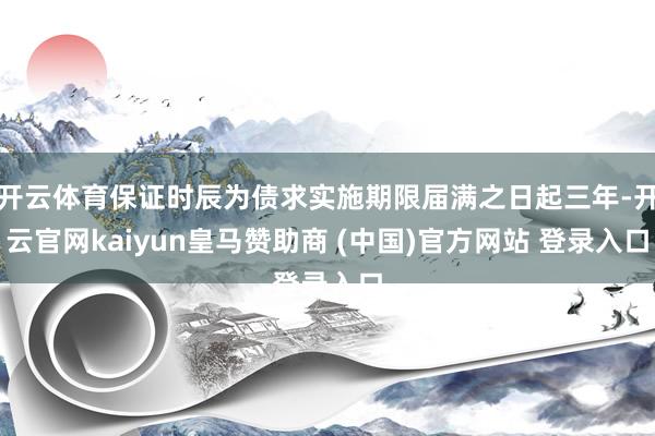 开云体育保证时辰为债求实施期限届满之日起三年-开云官网kaiyun皇马赞助商 (中国)官方网站 登录入口