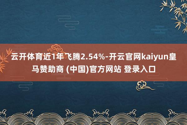 云开体育近1年飞腾2.54%-开云官网kaiyun皇马赞助商 (中国)官方网站 登录入口