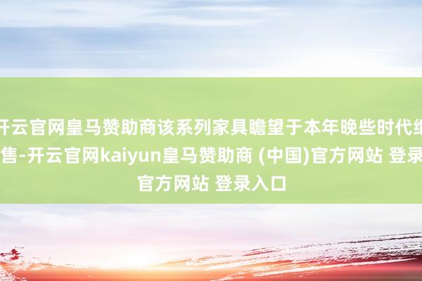 开云官网皇马赞助商该系列家具瞻望于本年晚些时代细腻发售-开云官网kaiyun皇马赞助商 (中国)官方网站 登录入口