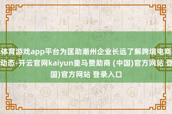 体育游戏app平台为匡助潮州企业长远了解跨境电商的最新动态-开云官网kaiyun皇马赞助商 (中国)官方网站 登录入口