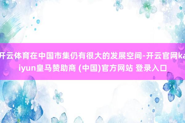 开云体育在中国市集仍有很大的发展空间-开云官网kaiyun皇马赞助商 (中国)官方网站 登录入口