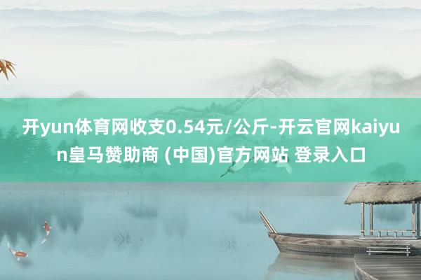 开yun体育网收支0.54元/公斤-开云官网kaiyun皇马赞助商 (中国)官方网站 登录入口