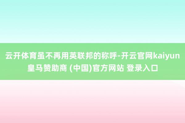 云开体育虽不再用英联邦的称呼-开云官网kaiyun皇马赞助商 (中国)官方网站 登录入口