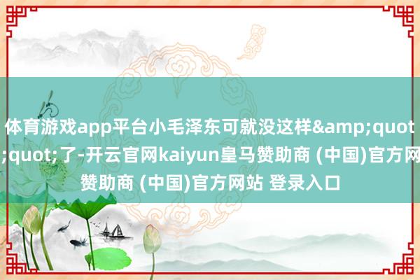 体育游戏app平台小毛泽东可就没这样&quot;幸福&quot;了-开云官网kaiyun皇马赞助商 (中国)官方网站 登录入口