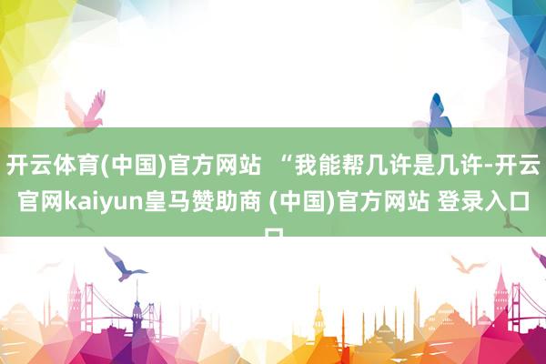 开云体育(中国)官方网站  “我能帮几许是几许-开云官网kaiyun皇马赞助商 (中国)官方网站 登录入口
