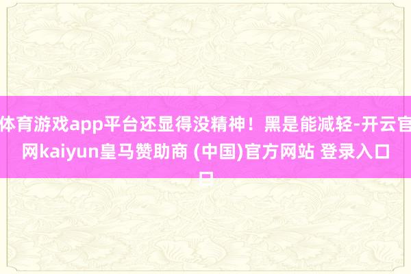 体育游戏app平台还显得没精神！黑是能减轻-开云官网kaiyun皇马赞助商 (中国)官方网站 登录入口
