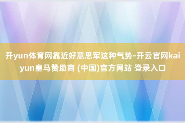 开yun体育网靠近好意思军这种气势-开云官网kaiyun皇马赞助商 (中国)官方网站 登录入口