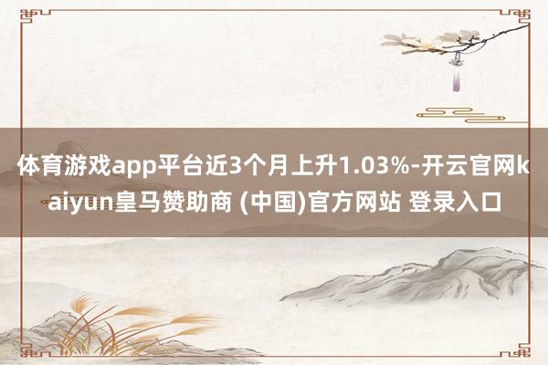 体育游戏app平台近3个月上升1.03%-开云官网kaiyun皇马赞助商 (中国)官方网站 登录入口