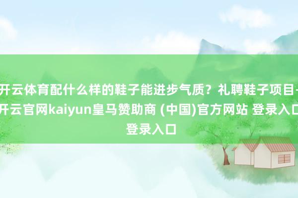 开云体育配什么样的鞋子能进步气质？礼聘鞋子项目-开云官网kaiyun皇马赞助商 (中国)官方网站 登录入口