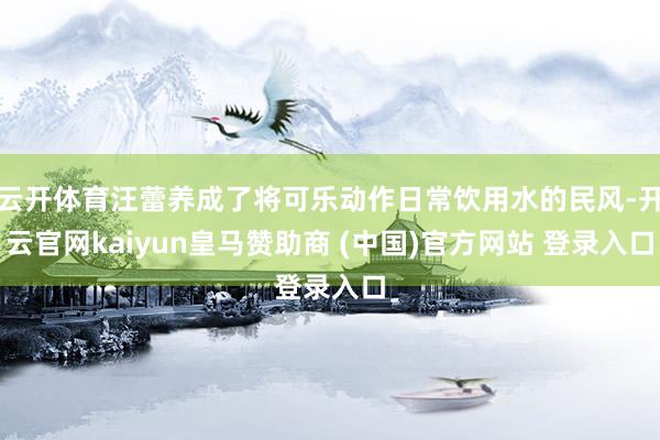 云开体育汪蕾养成了将可乐动作日常饮用水的民风-开云官网kaiyun皇马赞助商 (中国)官方网站 登录入口