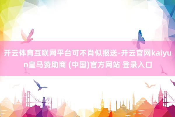 开云体育互联网平台可不肖似报送-开云官网kaiyun皇马赞助商 (中国)官方网站 登录入口