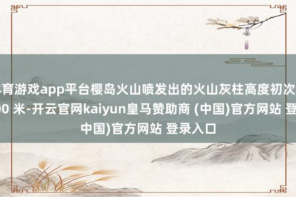 体育游戏app平台樱岛火山喷发出的火山灰柱高度初次开首 3000 米-开云官网kaiyun皇马赞助商 (中国)官方网站 登录入口