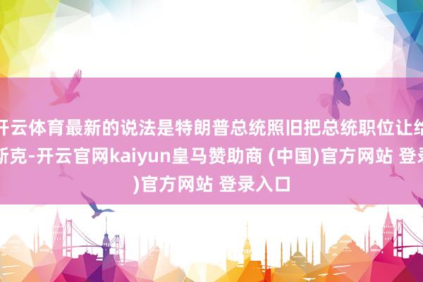 开云体育最新的说法是特朗普总统照旧把总统职位让给了马斯克-开云官网kaiyun皇马赞助商 (中国)官方网站 登录入口