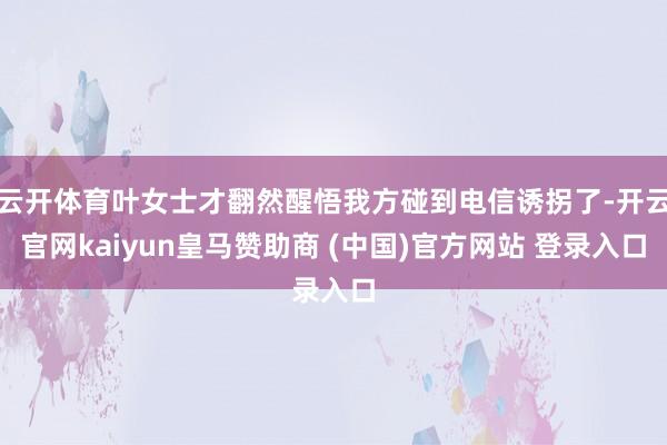 云开体育叶女士才翻然醒悟我方碰到电信诱拐了-开云官网kaiyun皇马赞助商 (中国)官方网站 登录入口