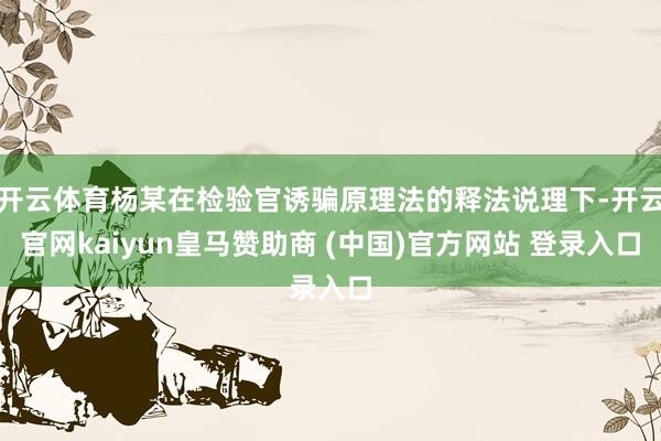 开云体育杨某在检验官诱骗原理法的释法说理下-开云官网kaiyun皇马赞助商 (中国)官方网站 登录入口