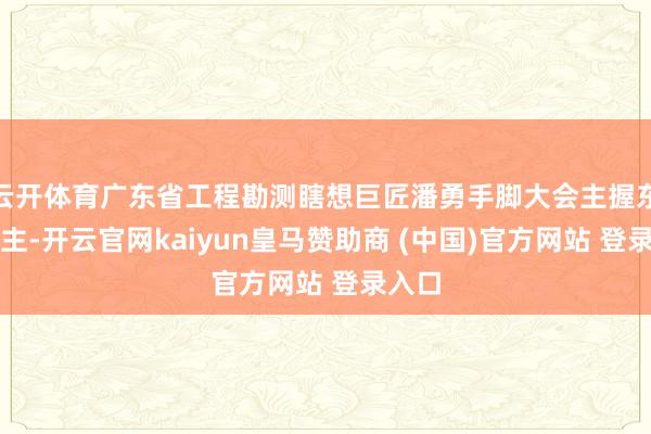 云开体育广东省工程勘测瞎想巨匠潘勇手脚大会主握东说念主-开云官网kaiyun皇马赞助商 (中国)官方网站 登录入口