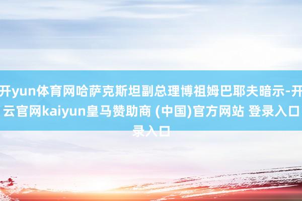 开yun体育网哈萨克斯坦副总理博祖姆巴耶夫暗示-开云官网kaiyun皇马赞助商 (中国)官方网站 登录入口