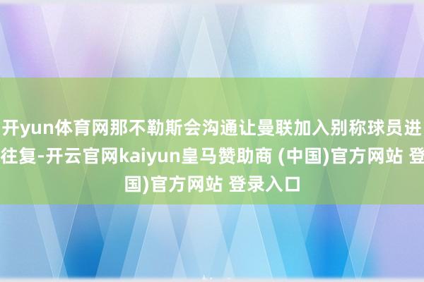 开yun体育网那不勒斯会沟通让曼联加入别称球员进行互换往复-开云官网kaiyun皇马赞助商 (中国)官方网站 登录入口