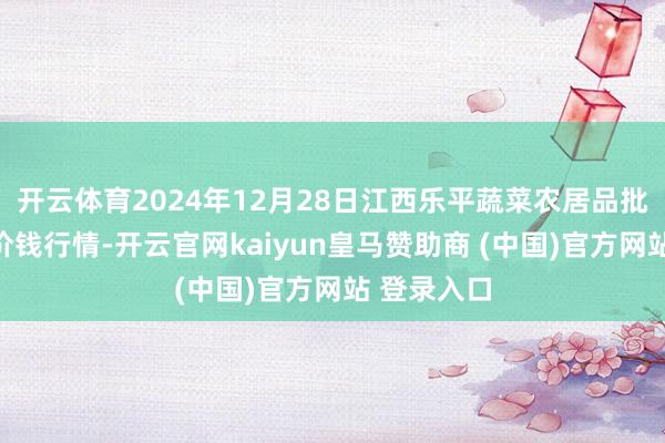 开云体育2024年12月28日江西乐平蔬菜农居品批发大市集价钱行情-开云官网kaiyun皇马赞助商 (中国)官方网站 登录入口