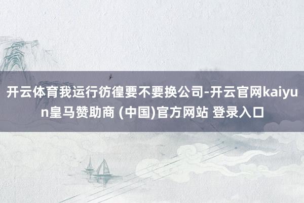 开云体育我运行彷徨要不要换公司-开云官网kaiyun皇马赞助商 (中国)官方网站 登录入口